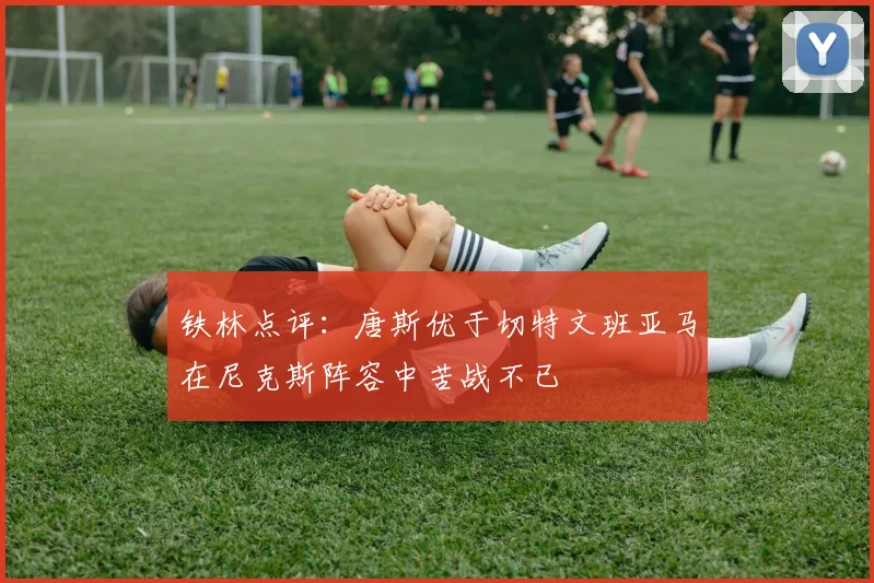 铁林点评：唐斯优于切特文班亚马在尼克斯阵容中苦战不已