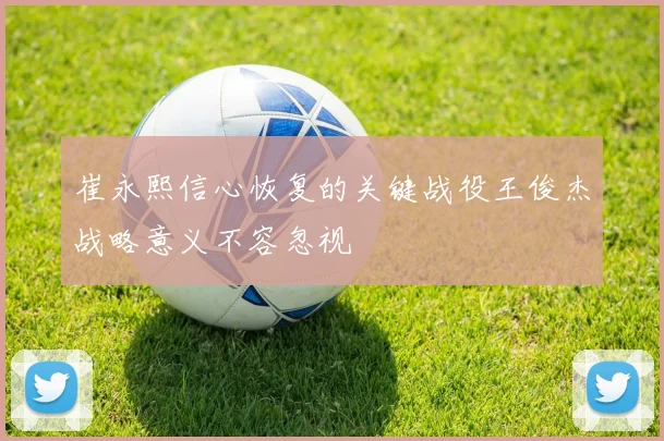 崔永熙信心恢复的关键战役王俊杰战略意义不容忽视