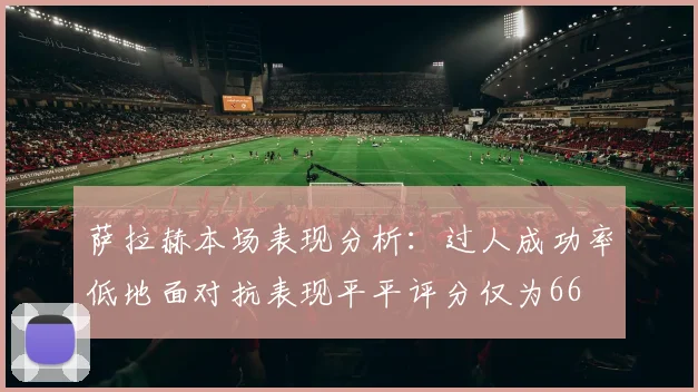 萨拉赫本场表现分析：过人成功率低地面对抗表现平平评分仅为66