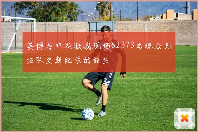英博与申花激战现场62373名观众见证队史新纪录的诞生