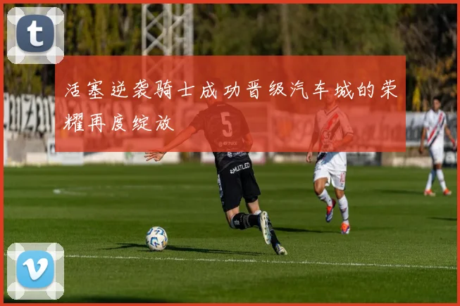 活塞逆袭骑士成功晋级汽车城的荣耀再度绽放