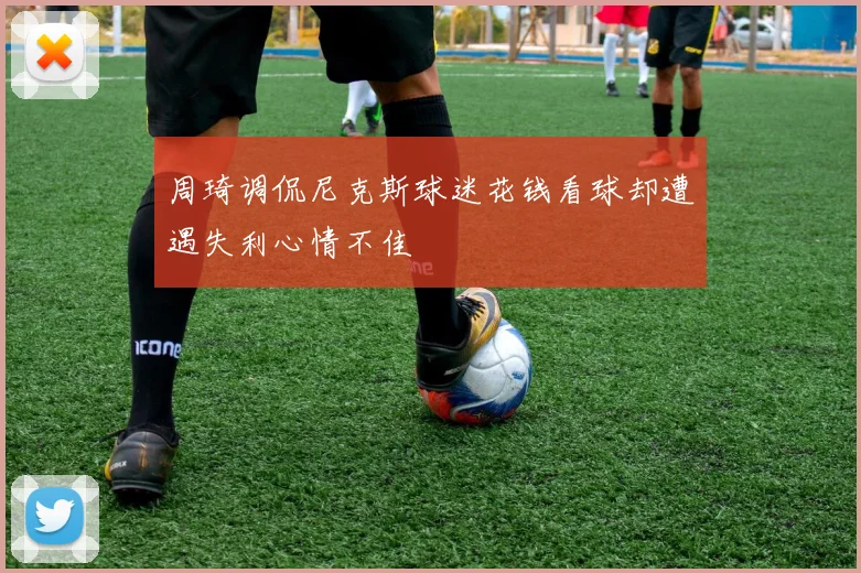 周琦调侃尼克斯球迷花钱看球却遭遇失利心情不佳