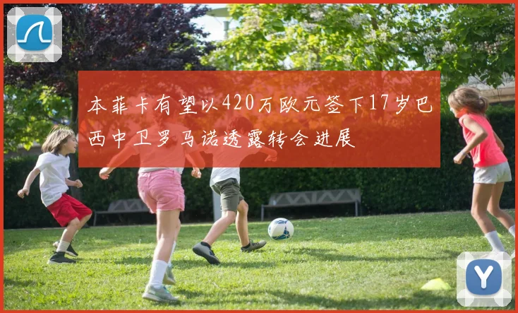 本菲卡有望以420万欧元签下17岁巴西中卫罗马诺透露转会进展