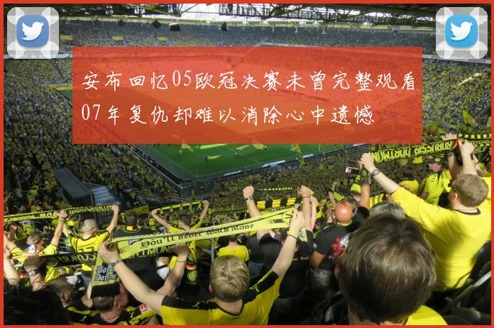 安布回忆05欧冠决赛未曾完整观看07年复仇却难以消除心中遗憾