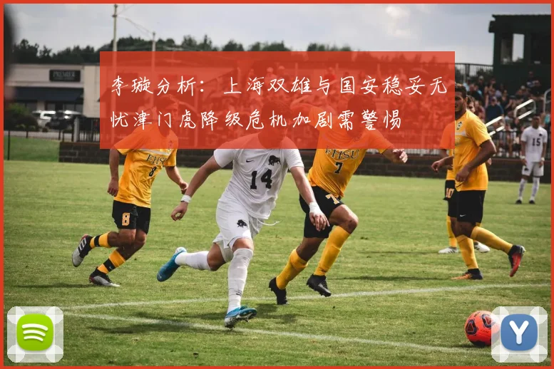 李璇分析：上海双雄与国安稳妥无忧津门虎降级危机加剧需警惕