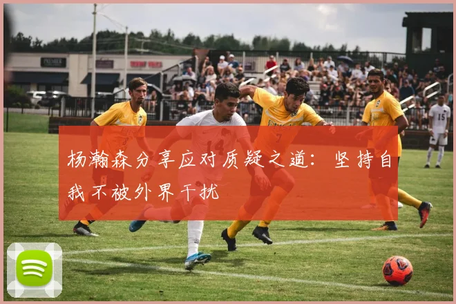杨瀚森分享应对质疑之道：坚持自我不被外界干扰