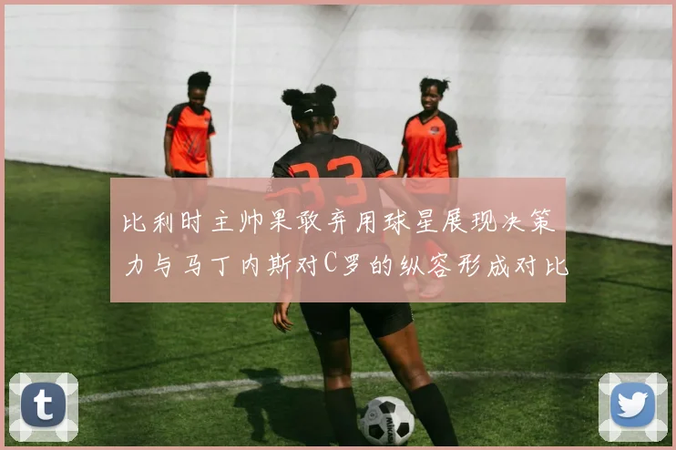 比利时主帅果敢弃用球星展现决策力与马丁内斯对C罗的纵容形成对比