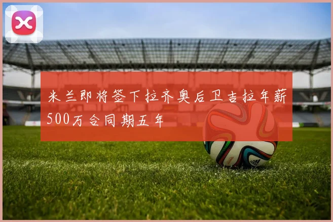 米兰即将签下拉齐奥后卫吉拉年薪500万合同期五年