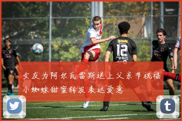 女友为阿尔瓦雷斯送上父亲节祝福小蜘蛛甜蜜转发表达爱意