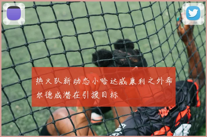 热火队新动态小哈达威康利之外希尔德成潜在引援目标