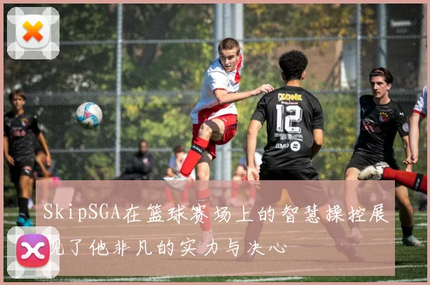 SkipSGA在篮球赛场上的智慧操控展现了他非凡的实力与决心