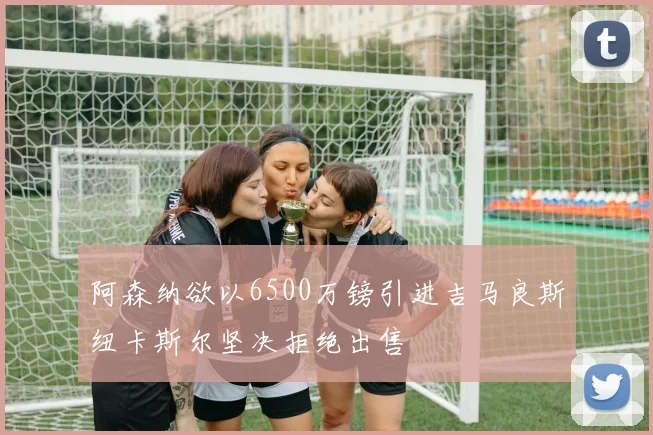 阿森纳欲以6500万镑引进吉马良斯纽卡斯尔坚决拒绝出售