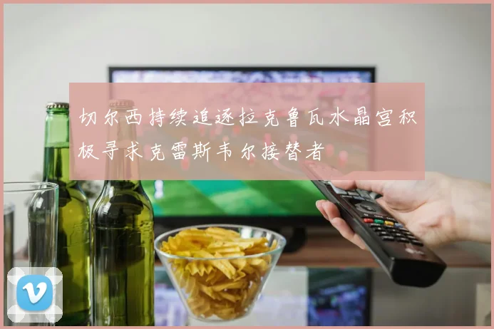 切尔西持续追逐拉克鲁瓦水晶宫积极寻求克雷斯韦尔接替者