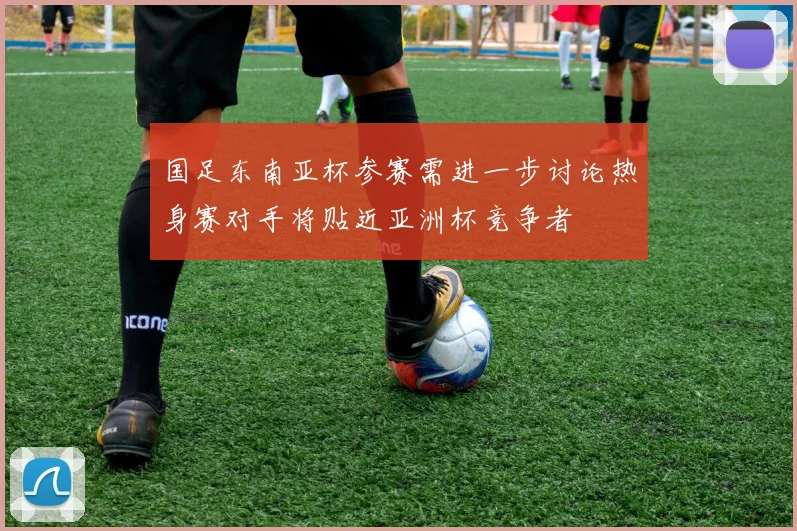 国足东南亚杯参赛需进一步讨论热身赛对手将贴近亚洲杯竞争者