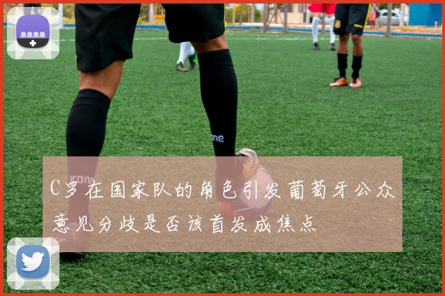 C罗在国家队的角色引发葡萄牙公众意见分歧是否该首发成焦点