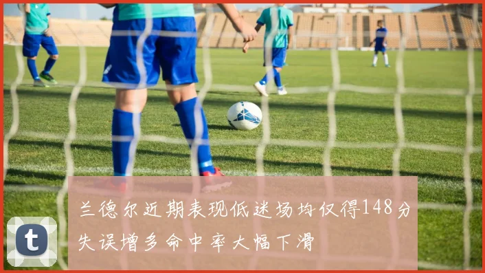 兰德尔近期表现低迷场均仅得148分失误增多命中率大幅下滑