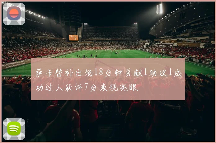 萨卡替补出场18分钟贡献1助攻1成功过人获评7分表现亮眼