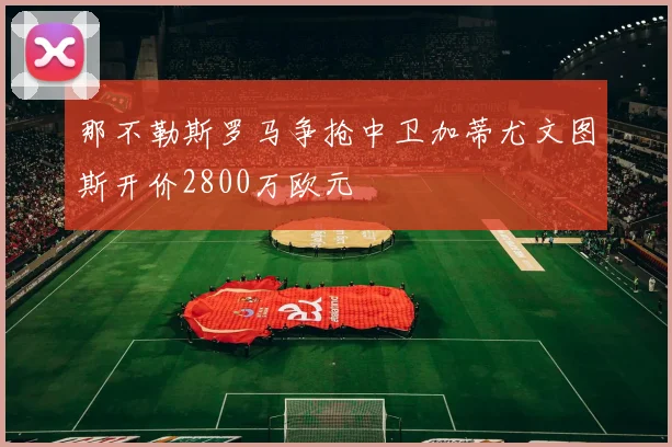 那不勒斯罗马争抢中卫加蒂尤文图斯开价2800万欧元
