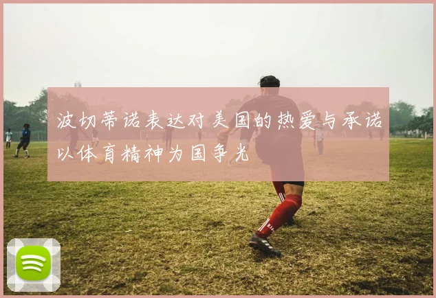 波切蒂诺表达对美国的热爱与承诺以体育精神为国争光