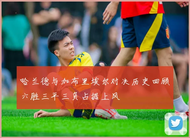 哈兰德与加布里埃尔对决历史回顾六胜三平三负占据上风