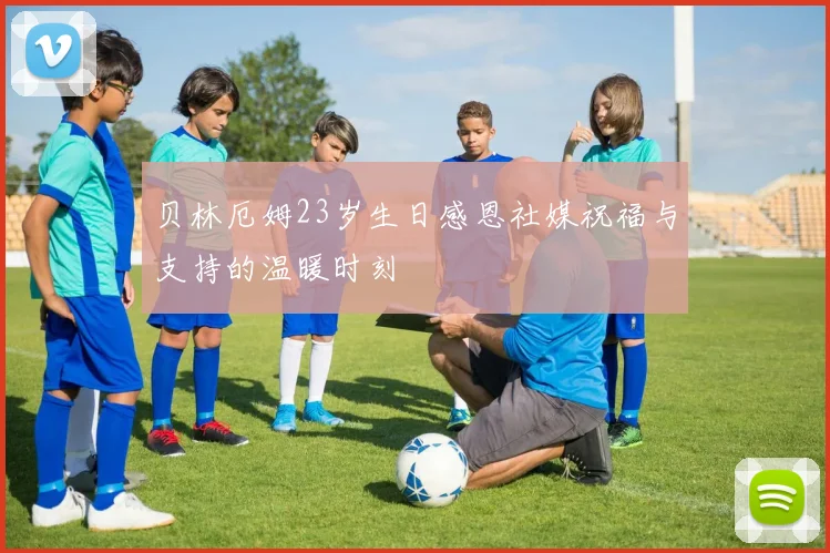 贝林厄姆23岁生日感恩社媒祝福与支持的温暖时刻
