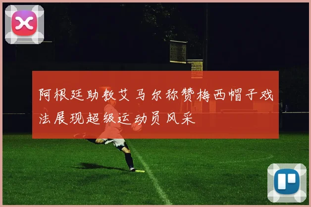 阿根廷助教艾马尔称赞梅西帽子戏法展现超级运动员风采