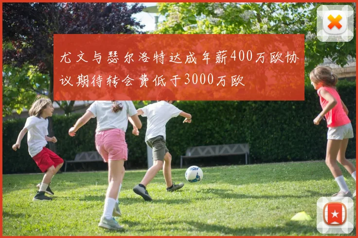 尤文与瑟尔洛特达成年薪400万欧协议期待转会费低于3000万欧