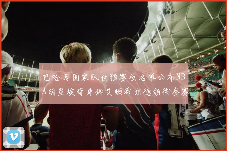 巴哈马国家队世预赛初名单公布NBA明星埃奇库姆艾顿希尔德领衔参赛阵容