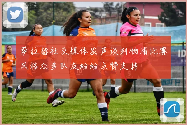 萨拉赫社交媒体发声谈利物浦比赛风格众多队友纷纷点赞支持
