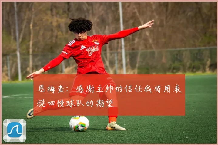 恩梅查：感谢主帅的信任我将用表现回馈球队的期望