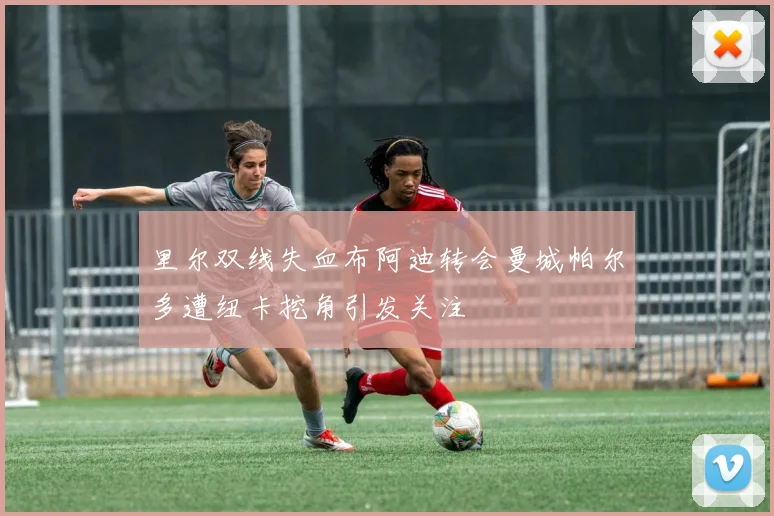 里尔双线失血布阿迪转会曼城帕尔多遭纽卡挖角引发关注